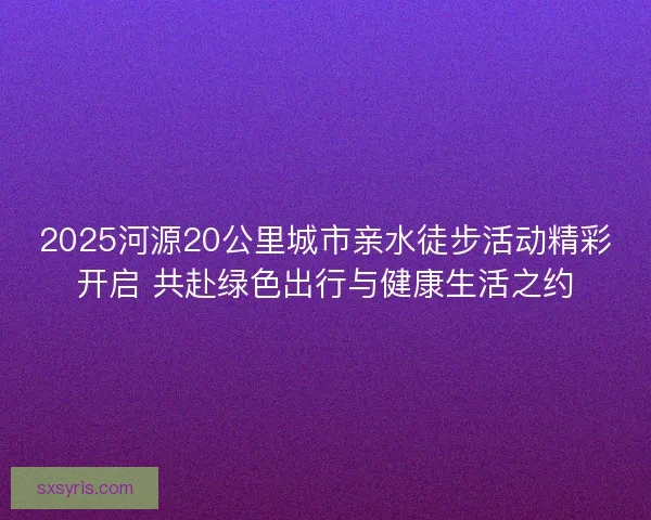 2025河源20公里城市亲水徒步活动精彩开启 共赴绿色出行与健康生活之约