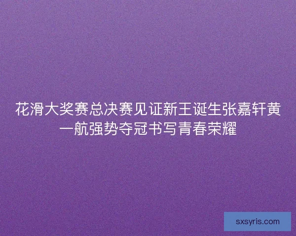 花滑大奖赛总决赛见证新王诞生张嘉轩黄一航强势夺冠书写青春荣耀